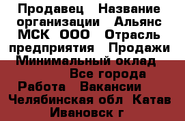 Продавец › Название организации ­ Альянс-МСК, ООО › Отрасль предприятия ­ Продажи › Минимальный оклад ­ 25 000 - Все города Работа » Вакансии   . Челябинская обл.,Катав-Ивановск г.